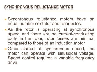 SYNCHRONOUS RELUCTANCE MOTOR
 Synchronous reluctance motors have an
equal number of stator and rotor poles.
 As the rotor is operating at synchronous
speed and there are no current-conducting
parts in the rotor, rotor losses are minimal
compared to those of an induction motor
 Once started at synchronous speed, the
motor can operate with sinusoidal voltage.
Speed control requires a variable frequency
drive.
 