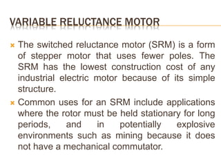 VARIABLE RELUCTANCE MOTOR
 The switched reluctance motor (SRM) is a form
of stepper motor that uses fewer poles. The
SRM has the lowest construction cost of any
industrial electric motor because of its simple
structure.
 Common uses for an SRM include applications
where the rotor must be held stationary for long
periods, and in potentially explosive
environments such as mining because it does
not have a mechanical commutator.
 
