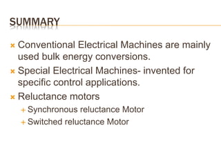 SUMMARY
 Conventional Electrical Machines are mainly
used bulk energy conversions.
 Special Electrical Machines- invented for
specific control applications.
 Reluctance motors
 Synchronous reluctance Motor
 Switched reluctance Motor
 