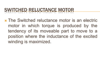 SWITCHED RELUCTANCE MOTOR
 The Switched reluctance motor is an electric
motor in which torque is produced by the
tendency of its moveable part to move to a
position where the inductance of the excited
winding is maximized.
 