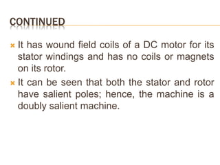CONTINUED
 It has wound field coils of a DC motor for its
stator windings and has no coils or magnets
on its rotor.
 It can be seen that both the stator and rotor
have salient poles; hence, the machine is a
doubly salient machine.
 