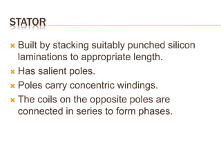 STATOR
 Built by stacking suitably punched silicon
laminations to appropriate length.
 Has salient poles.
 Poles carry concentric windings.
 The coils on the opposite poles are
connected in series to form phases.
 