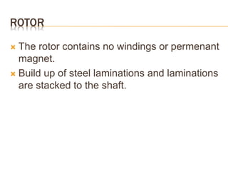 ROTOR
 The rotor contains no windings or permenant
magnet.
 Build up of steel laminations and laminations
are stacked to the shaft.
 