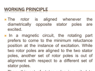 WORKING PRINCIPLE
 The rotor is aligned whenever the
diametrically opposite stator poles are
excited.
 In a magnetic circuit, the rotating part
prefers to come to the minimum reluctance
position at the instance of excitation. While
two rotor poles are aligned to the two stator
poles, another set of rotor poles is out of
alignment with respect to a different set of
stator poles.
 
