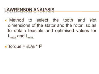 LAWRENSON ANALYSIS
 Method to select the tooth and slot
dimensions of the stator and the rotor so as
to obtain feasible and optimised values for
Lmax and Lmin.
 Torque = dL/dt * I2
 