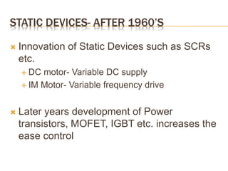 STATIC DEVICES- AFTER 1960’S
 Innovation of Static Devices such as SCRs
etc.
 DC motor- Variable DC supply
 IM Motor- Variable frequency drive
 Later years development of Power
transistors, MOFET, IGBT etc. increases the
ease control
 