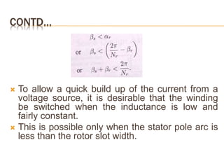 CONTD…
 To allow a quick build up of the current from a
voltage source, it is desirable that the winding
be switched when the inductance is low and
fairly constant.
 This is possible only when the stator pole arc is
less than the rotor slot width.
 