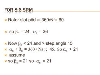 FOR 8:6 SRM
 Rotor slot pitch= 360/Nr= 60
 so r = 24; r = 36
 Now s < 24 and > step angle 15
 s + s = 360 / Ns ie 45; So s > 21
 assume
 so s = 21 so s = 21
 
