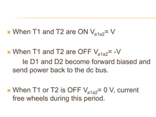  When T1 and T2 are ON Va1a2= V
 When T1 and T2 are OFF Va1a2= -V
Ie D1 and D2 become forward biased and
send power back to the dc bus.
 When T1 or T2 is OFF Va1a2= 0 V, current
free wheels during this period.
 