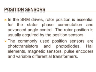 POSITION SENSORS
 In the SRM drives, rotor position is essential
for the stator phase commutation and
advanced angle control. The rotor position is
usually acquired by the position sensors.
 The commonly used position sensors are
phototransistors and photodiodes, Hall
elements, magnetic sensors, pulse encoders
and variable differential transformers.
 