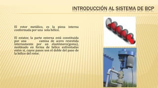 INTRODUCCIÓN AL SISTEMA DE BCP
El rotor metálico, es la pieza interna
conformada por una sola hélice.
El estator, la parte externa está constituida
por una camisa de acero revestida
internamente por un elastómero(goma),
moldeado en forma de hélice enfrentadas
entre si, cuyos pasos son el doble del paso de
la hélice del rotor.
 