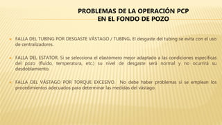  FALLA DEL TUBING POR DESGASTE VÁSTAGO / TUBING. El desgaste del tubing se evita con el uso
de centralizadores.
 FALLA DEL ESTATOR. Si se selecciona el elastómero mejor adaptado a las condiciones específicas
del pozo (fluido, temperatura, etc.) su nivel de desgaste será normal y no ocurrirá su
desdoblamiento.
 FALLA DEL VÁSTAGO POR TORQUE EXCESIVO. No debe haber problemas si se emplean los
procedimientos adecuados para determinar las medidas del vástago.
PROBLEMAS DE LA OPERACIÓN PCP
EN EL FONDO DE POZO
 