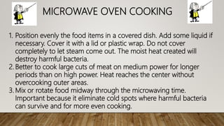 MICROWAVE OVEN COOKING
1. Position evenly the food items in a covered dish. Add some liquid if
necessary. Cover it with a lid or plastic wrap. Do not cover
completely to let steam come out. The moist heat created will
destroy harmful bacteria.
2. Better to cook large cuts of meat on medium power for longer
periods than on high power. Heat reaches the center without
overcooking outer areas.
3. Mix or rotate food midway through the microwaving time.
Important because it eliminate cold spots where harmful bacteria
can survive and for more even cooking.
 