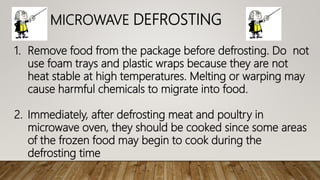 MICROWAVE DEFROSTING
1. Remove food from the package before defrosting. Do not
use foam trays and plastic wraps because they are not
heat stable at high temperatures. Melting or warping may
cause harmful chemicals to migrate into food.
2. Immediately, after defrosting meat and poultry in
microwave oven, they should be cooked since some areas
of the frozen food may begin to cook during the
defrosting time
 