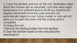 3. Cover the sterilizer and turn on the unit. Sterilization takes
about ten minutes with an automatic cycle that raises water
temperature to a sufficient level to kill off any bacteria (212
degrees Fahrenheit).Once this cycle ends,the unit
automatically begins to cool. Some models or units will not
allow you to open the cover until the cooling cycle is
completed.
4.Unplug the unit.
5.Remove the feeding bottles from the sterilizer.
6.Clean the sterilizer based on the manufacturers
specifications.
 