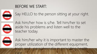 BEFORE WE START:
Say HELLO to the person sitting at your right.
Ask him/her how is s/he. Tell him/her to set
aside his problems and listen well to the
teacher today.
Ask him/her why it is important to master the
proper utilization of the different equipment,
tools and paraphernalia in providing health
 