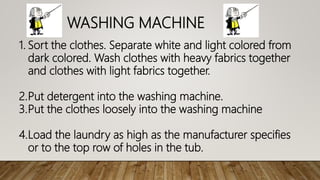 WASHING MACHINE
1. Sort the clothes. Separate white and light colored from
dark colored. Wash clothes with heavy fabrics together
and clothes with light fabrics together.
2.Put detergent into the washing machine.
3.Put the clothes loosely into the washing machine
4.Load the laundry as high as the manufacturer specifies
or to the top row of holes in the tub.
 