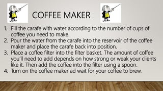 1. Fill the carafe with water according to the number of cups of
coffee you need to make.
2. Pour the water from the carafe into the reservoir of the coffee
maker and place the carafe back into position.
3. Place a coffee filter into the filter basket. The amount of coffee
you’ll need to add depends on how strong or weak your clients
like it. Then add the coffee into the filter using a spoon.
4. Turn on the coffee maker ad wait for your coffee to brew.
COFFEE MAKER
 