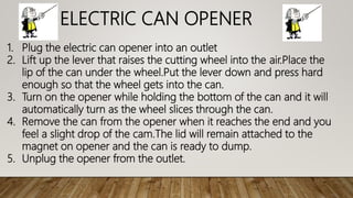 ELECTRIC CAN OPENER
1. Plug the electric can opener into an outlet
2. Lift up the lever that raises the cutting wheel into the air.Place the
lip of the can under the wheel.Put the lever down and press hard
enough so that the wheel gets into the can.
3. Turn on the opener while holding the bottom of the can and it will
automatically turn as the wheel slices through the can.
4. Remove the can from the opener when it reaches the end and you
feel a slight drop of the cam.The lid will remain attached to the
magnet on opener and the can is ready to dump.
5. Unplug the opener from the outlet.
 
