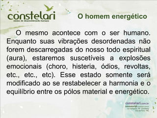 O mesmo acontece com o ser humano.
Enquanto suas vibrações desordenadas não
forem descarregadas do nosso todo espiritual
(aura), estaremos suscetíveis a explosões
emocionais (choro, histeria, ódios, revoltas,
etc., etc., etc). Esse estado somente será
modificado ao se restabelecer a harmonia e o
equilíbrio entre os pólos material e energético.
O homem energético
 