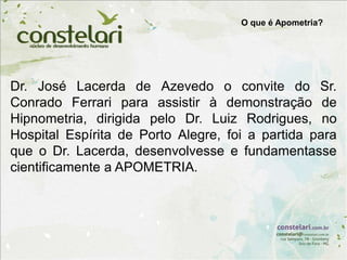 Dr. José Lacerda de Azevedo o convite do Sr.
Conrado Ferrari para assistir à demonstração de
Hipnometria, dirigida pelo Dr. Luiz Rodrigues, no
Hospital Espírita de Porto Alegre, foi a partida para
que o Dr. Lacerda, desenvolvesse e fundamentasse
cientificamente a APOMETRIA.
O que é Apometria?
 