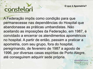 A Federação impôs como condição para que
permanecesse nas dependências do Hospital que
abandonasse as práticas umbandistas. Não
aceitando as imposições da Federação, em 1987, é
convidado a encerrar os atendimentos apométricos
no hospital. A partir de então, passam a praticar a
apometria, com seu grupo, fora do hospital,
peregrinando, de fevereiro de 1987 a agosto de
1996, por diversas casas espíritas de Porto Alegre,
até conseguirem adquirir sede própria.
O que é Apometria?
 