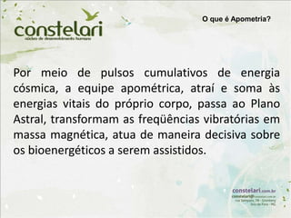 O que é Apometria?
Por meio de pulsos cumulativos de energia
cósmica, a equipe apométrica, atraí e soma às
energias vitais do próprio corpo, passa ao Plano
Astral, transformam as freqüências vibratórias em
massa magnética, atua de maneira decisiva sobre
os bioenergéticos a serem assistidos.
 