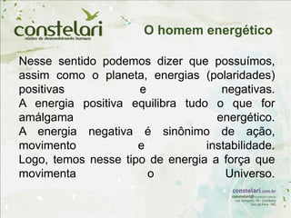 Nesse sentido podemos dizer que possuímos,
assim como o planeta, energias (polaridades)
positivas e negativas.
A energia positiva equilibra tudo o que for
amálgama energético.
A energia negativa é sinônimo de ação,
movimento e instabilidade.
Logo, temos nesse tipo de energia a força que
movimenta o Universo.
O homem energético
 