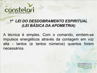 1ª LEI DO DESDOBRAMENTO ESPIRITUAL
(LEI BÁSICA DA APOMETRIA)
A técnica é simples. Com o comando, emitem-se
impulsos energéticos através da contagem em voz
alta - tantos (e tantos números) quantos forem
necessários.
 