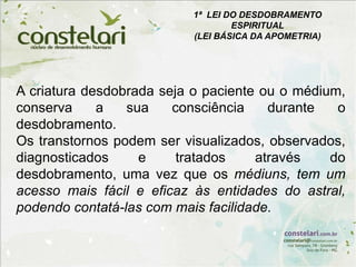 1ª LEI DO DESDOBRAMENTO
ESPIRITUAL
(LEI BÁSICA DA APOMETRIA)
A criatura desdobrada seja o paciente ou o médium,
conserva a sua consciência durante o
desdobramento.
Os transtornos podem ser visualizados, observados,
diagnosticados e tratados através do
desdobramento, uma vez que os médiuns, tem um
acesso mais fácil e eficaz às entidades do astral,
podendo contatá-las com mais facilidade.
 