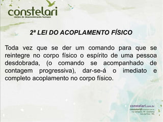 2ª LEI DO ACOPLAMENTO FÍSICO
Toda vez que se der um comando para que se
reintegre no corpo físico o espírito de uma pessoa
desdobrada, (o comando se acompanhado de
contagem progressiva), dar-se-á o imediato e
completo acoplamento no corpo físico.
 