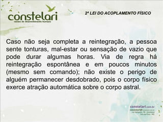 2ª LEI DO ACOPLAMENTO FÍSICO
Caso não seja completa a reintegração, a pessoa
sente tonturas, mal-estar ou sensação de vazio que
pode durar algumas horas. Via de regra há
reintegração espontânea e em poucos minutos
(mesmo sem comando); não existe o perigo de
alguém permanecer desdobrado, pois o corpo físico
exerce atração automática sobre o corpo astral.
 