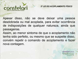 2ª LEI DO ACOPLAMENTO FÍSICO
Apesar disso, não se deve deixar uma pessoa
desdobrada ou mal acoplada, para evitar ocorrência
de indisposições de qualquer natureza, ainda que
passageiras.
Assim, ao menor sintoma de que o acoplamento não
tenha sido perfeito, ou mesmo que se suspeite disso,
convém repetir o comando de acoplamento e fazer
nova contagem.
 