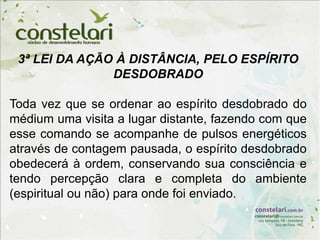 3ª LEI DA AÇÃO À DISTÂNCIA, PELO ESPÍRITO
DESDOBRADO
Toda vez que se ordenar ao espírito desdobrado do
médium uma visita a lugar distante, fazendo com que
esse comando se acompanhe de pulsos energéticos
através de contagem pausada, o espírito desdobrado
obedecerá à ordem, conservando sua consciência e
tendo percepção clara e completa do ambiente
(espiritual ou não) para onde foi enviado.
 