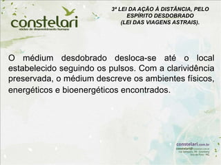 O médium desdobrado desloca-se até o local
estabelecido seguindo os pulsos. Com a clarividência
preservada, o médium descreve os ambientes físicos,
energéticos e bioenergéticos encontrados.
3ª LEI DA AÇÃO À DISTÂNCIA, PELO
ESPÍRITO DESDOBRADO
(LEI DAS VIAGENS ASTRAIS).
 