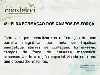 4ª LEI DA FORMAÇÃO DOS CAMPOS-DE-FORÇA
Toda vez que mentalizarmos a formação de uma
barreira magnética, por meio de impulsos
energéticos através de contagem, formar-se-ão
campos de força de natureza magnética,
circunscrevendo a região espacial visada na forma
que o operador imaginou.
 
