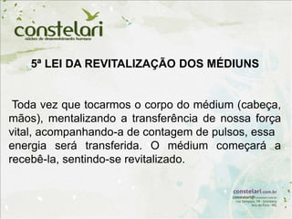 5ª LEI DA REVITALIZAÇÃO DOS MÉDIUNS
Toda vez que tocarmos o corpo do médium (cabeça,
mãos), mentalizando a transferência de nossa força
vital, acompanhando-a de contagem de pulsos, essa
energia será transferida. O médium começará a
recebê-la, sentindo-se revitalizado.
 