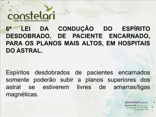 6ª LEI DA CONDUÇÃO DO ESPÍRITO
DESDOBRADO, DE PACIENTE ENCARNADO,
PARA OS PLANOS MAIS ALTOS, EM HOSPITAIS
DO ASTRAL.
Espíritos desdobrados de pacientes encarnados
somente poderão subir a planos superiores dos
astral se estiverem livres de amarras/ligas
magnéticas.
 