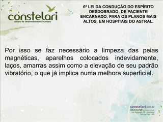 Por isso se faz necessário a limpeza das peias
magnéticas, aparelhos colocados indevidamente,
laços, amarras assim como a elevação de seu padrão
vibratório, o que já implica numa melhora superficial.
6ª LEI DA CONDUÇÃO DO ESPÍRITO
DESDOBRADO, DE PACIENTE
ENCARNADO, PARA OS PLANOS MAIS
ALTOS, EM HOSPITAIS DO ASTRAL.
 