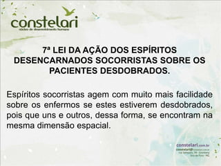 7ª LEI DA AÇÃO DOS ESPÍRITOS
DESENCARNADOS SOCORRISTAS SOBRE OS
PACIENTES DESDOBRADOS.
Espíritos socorristas agem com muito mais facilidade
sobre os enfermos se estes estiverem desdobrados,
pois que uns e outros, dessa forma, se encontram na
mesma dimensão espacial.
 