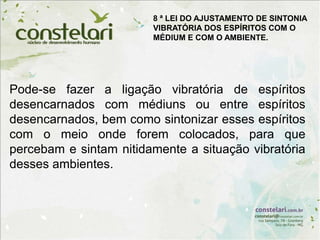 Pode-se fazer a ligação vibratória de espíritos
desencarnados com médiuns ou entre espíritos
desencarnados, bem como sintonizar esses espíritos
com o meio onde forem colocados, para que
percebam e sintam nitidamente a situação vibratória
desses ambientes.
8 ª LEI DO AJUSTAMENTO DE SINTONIA
VIBRATÓRIA DOS ESPÍRITOS COM O
MÉDIUM E COM O AMBIENTE.
 
