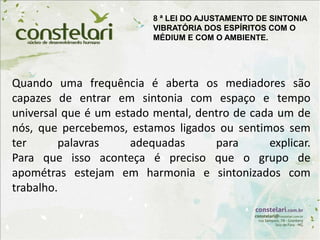 Quando uma frequência é aberta os mediadores são
capazes de entrar em sintonia com espaço e tempo
universal que é um estado mental, dentro de cada um de
nós, que percebemos, estamos ligados ou sentimos sem
ter palavras adequadas para explicar.
Para que isso aconteça é preciso que o grupo de
apométras estejam em harmonia e sintonizados com
trabalho.
8 ª LEI DO AJUSTAMENTO DE SINTONIA
VIBRATÓRIA DOS ESPÍRITOS COM O
MÉDIUM E COM O AMBIENTE.
 