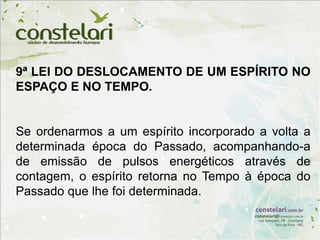 9ª LEI DO DESLOCAMENTO DE UM ESPÍRITO NO
ESPAÇO E NO TEMPO.
Se ordenarmos a um espírito incorporado a volta a
determinada época do Passado, acompanhando-a
de emissão de pulsos energéticos através de
contagem, o espírito retorna no Tempo à época do
Passado que lhe foi determinada.
 