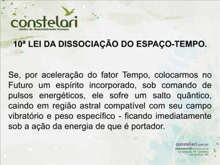 10ª LEI DA DISSOCIAÇÃO DO ESPAÇO-TEMPO.
Se, por aceleração do fator Tempo, colocarmos no
Futuro um espírito incorporado, sob comando de
pulsos energéticos, ele sofre um salto quântico,
caindo em região astral compatível com seu campo
vibratório e peso específico - ficando imediatamente
sob a ação da energia de que é portador.
 
