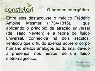 Entre eles destacou-se o médico Frédéric
Antoine Mesmer (1734-1815), que
aplicando o princípio de atração universal
(de Isaac Newton) e a teoria do fluido
universal, conhecida há dois séculos,
verificou que o fluido exercia sobre o corpo
humano efeitos análogos ao do imã, devido
a presença, nos nervos, de um fluido
eletromagnético.
O homem energético
 