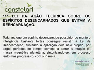 11ª LEI DA AÇÃO TELÚRICA SOBRE OS
ESPÍRITOS DESENCARNADOS QUE EVITAM A
REENCARNAÇÃO.
Toda vez que um espírito desencarnado possuidor de mente e
inteligência bastante fortes consegue resistir à Lei da
Reencarnação, sustando a aplicação dela nele próprio, por
largos períodos de tempo, começa a sofrer a atração da
massa magnética planetária, sintonizando-se, em processo
lento mas progressivo, com o Planeta.
 