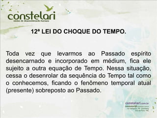 12ª LEI DO CHOQUE DO TEMPO.
Toda vez que levarmos ao Passado espírito
desencarnado e incorporado em médium, fica ele
sujeito a outra equação de Tempo. Nessa situação,
cessa o desenrolar da sequência do Tempo tal como
o conhecemos, ficando o fenômeno temporal atual
(presente) sobreposto ao Passado.
 