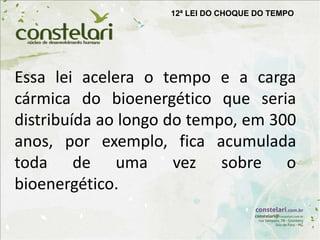 12ª LEI DO CHOQUE DO TEMPO
Essa lei acelera o tempo e a carga
cármica do bioenergético que seria
distribuída ao longo do tempo, em 300
anos, por exemplo, fica acumulada
toda de uma vez sobre o
bioenergético.
 