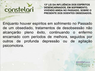 Enquanto houver espíritos em sofrimento no Passado
de um obsediado, tratamentos de desobsessão não
alcançarão pleno êxito, continuando o enfermo
encarnado com períodos de melhora, seguidos por
outros de profunda depressão ou de agitação
psicomotora.
13ª LEI DA INFLUÊNCIA DOS ESPÍRITOS
DESENCARNADOS, EM SOFRIMENTO,
VIVENDO AINDA NO PASSADO, SOBRE O
PRESENTE DOS DOENTES OBSEDIADOS.
 
