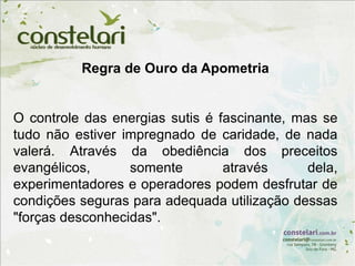 Regra de Ouro da Apometria
O controle das energias sutis é fascinante, mas se
tudo não estiver impregnado de caridade, de nada
valerá. Através da obediência dos preceitos
evangélicos, somente através dela,
experimentadores e operadores podem desfrutar de
condições seguras para adequada utilização dessas
"forças desconhecidas".
 